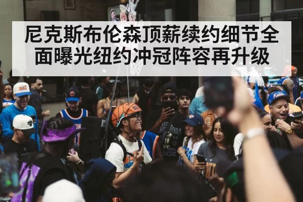 尼克斯布伦森顶薪续约细节全面曝光纽约冲冠阵容再升级
