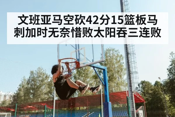 文班亚马空砍42分15篮板马刺加时无奈惜败太阳吞三连败