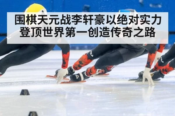 围棋天元战李轩豪以绝对实力登顶世界第一创造传奇之路